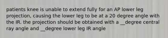 patients knee is unable to extend fully for an AP lower leg projection, causing the lower leg to be at a 20 degree angle with the IR. the projection should be obtained with a __degree central ray angle and __degree lower leg IR angle