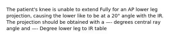 The patient's knee is unable to extend Fully for an AP lower leg projection, causing the lower like to be at a 20° angle with the IR. The projection should be obtained with a —- degrees central ray angle and —- Degree lower leg to IR table