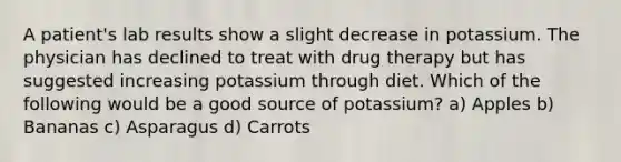 A patient's lab results show a slight decrease in potassium. The physician has declined to treat with drug therapy but has suggested increasing potassium through diet. Which of the following would be a good source of potassium? a) Apples b) Bananas c) Asparagus d) Carrots