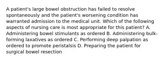 A patient's large bowel obstruction has failed to resolve spontaneously and the patient's worsening condition has warranted admission to the medical unit. Which of the following aspects of nursing care is most appropriate for this patient? A. Administering bowel stimulants as ordered B. Administering bulk-forming laxatives as ordered C. Performing deep palpation as ordered to promote peristalsis D. Preparing the patient for surgical bowel resection