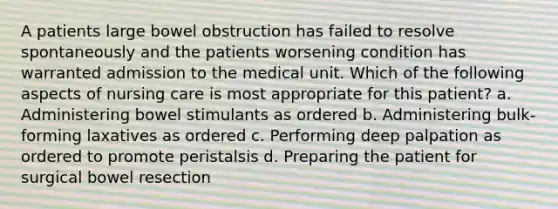 A patients large bowel obstruction has failed to resolve spontaneously and the patients worsening condition has warranted admission to the medical unit. Which of the following aspects of nursing care is most appropriate for this patient? a. Administering bowel stimulants as ordered b. Administering bulk-forming laxatives as ordered c. Performing deep palpation as ordered to promote peristalsis d. Preparing the patient for surgical bowel resection