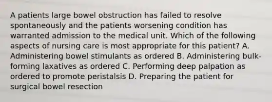 A patients large bowel obstruction has failed to resolve spontaneously and the patients worsening condition has warranted admission to the medical unit. Which of the following aspects of nursing care is most appropriate for this patient? A. Administering bowel stimulants as ordered B. Administering bulk-forming laxatives as ordered C. Performing deep palpation as ordered to promote peristalsis D. Preparing the patient for surgical bowel resection