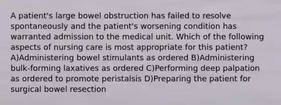 A patient's large bowel obstruction has failed to resolve spontaneously and the patient's worsening condition has warranted admission to the medical unit. Which of the following aspects of nursing care is most appropriate for this patient? A)Administering bowel stimulants as ordered B)Administering bulk-forming laxatives as ordered C)Performing deep palpation as ordered to promote peristalsis D)Preparing the patient for surgical bowel resection