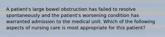 A patient's large bowel obstruction has failed to resolve spontaneously and the patient's worsening condition has warranted admission to the medical unit. Which of the following aspects of nursing care is most appropriate for this patient?