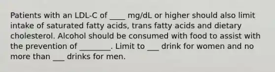 Patients with an LDL-C of ____ mg/dL or higher should also limit intake of saturated fatty acids, trans fatty acids and dietary cholesterol. Alcohol should be consumed with food to assist with the prevention of ________. Limit to ___ drink for women and no more than ___ drinks for men.