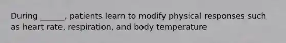 During ______, patients learn to modify physical responses such as heart rate, respiration, and body temperature