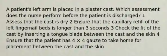 A patient's left arm is placed in a plaster cast. Which assessment does the nurse perform before the patient is discharged? 1 Assess that the cast is dry 2 Ensure that the capillary refill of the left fingernail beds is longer than 3 seconds 3 Check the fit of the cast by inserting a tongue blade between the cast and the skin 4 Ensure that the patient has 4 × 4 gauze to take home for placement between the cast and the skin