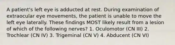 A patient's left eye is adducted at rest. During examination of extraocular eye movements, the patient is unable to move the left eye laterally. These findings MOST likely result from a lesion of which of the following nerves? 1. Oculomotor (CN III) 2. Trochlear (CN IV) 3. Trigeminal (CN V) 4. Abducent (CN VI)