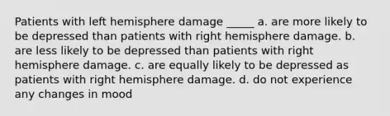 Patients with left hemisphere damage _____ a. are more likely to be depressed than patients with right hemisphere damage. b. are less likely to be depressed than patients with right hemisphere damage. c. are equally likely to be depressed as patients with right hemisphere damage. d. do not experience any changes in mood