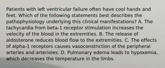 Patients with left ventricular failure often have cool hands and feet. Which of the following statements best describes the pathophysiology underlying this clinical manifestations? A. The tachycardia from beta-1 receptor stimulation increases the velocity of the blood in the extremities. B. The release of aldosterone reduces blood flow to the extremities. C. The effects of alpha-1 receptors causes vasoconstriction of the peripheral arteries and arterioles. D. Pulmonary edema leads to hypoxemia, which decreases the temperature in the limbs.