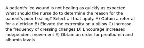 A patient's leg wound is not healing as quickly as expected. What should the nurse do to determine the reason for the patient's poor healing? Select all that apply. A) Obtain a referral for a dietician B) Elevate the extremity on a pillow C) Increase the frequency of dressing changes D) Encourage increased independent movement E) Obtain an order for prealbumin and albumin levels