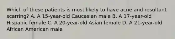 Which of these patients is most likely to have acne and resultant scarring? A. A 15-year-old Caucasian male B. A 17-year-old Hispanic female C. A 20-year-old Asian female D. A 21-year-old African American male