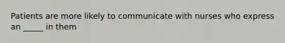 Patients are more likely to communicate with nurses who express an _____ in them