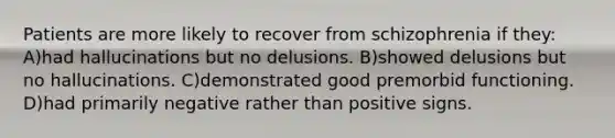 Patients are more likely to recover from schizophrenia if they: A)had hallucinations but no delusions. B)showed delusions but no hallucinations. C)demonstrated good premorbid functioning. D)had primarily negative rather than positive signs.