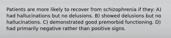 Patients are more likely to recover from schizophrenia if they: A) had hallucinations but no delusions. B) showed delusions but no hallucinations. C) demonstrated good premorbid functioning. D) had primarily negative rather than positive signs.