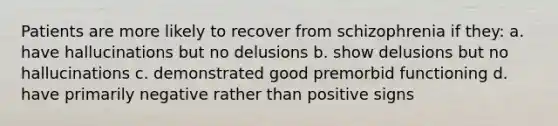 Patients are more likely to recover from schizophrenia if they: a. have hallucinations but no delusions b. show delusions but no hallucinations c. demonstrated good premorbid functioning d. have primarily negative rather than positive signs