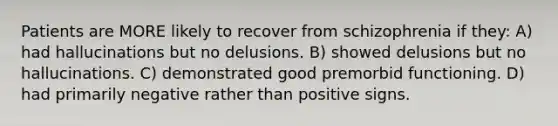 Patients are MORE likely to recover from schizophrenia if they: A) had hallucinations but no delusions. B) showed delusions but no hallucinations. C) demonstrated good premorbid functioning. D) had primarily negative rather than positive signs.