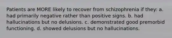 Patients are MORE likely to recover from schizophrenia if they: a. had primarily negative rather than positive signs. b. had hallucinations but no delusions. c. demonstrated good premorbid functioning. d. showed delusions but no hallucinations.