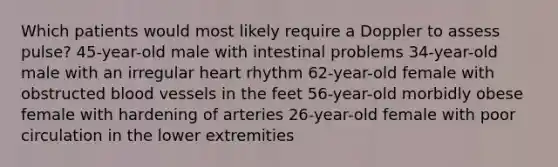 Which patients would most likely require a Doppler to assess pulse? 45-year-old male with intestinal problems 34-year-old male with an irregular heart rhythm 62-year-old female with obstructed <a href='https://www.questionai.com/knowledge/kZJ3mNKN7P-blood-vessels' class='anchor-knowledge'>blood vessels</a> in the feet 56-year-old morbidly obese female with hardening of arteries 26-year-old female with poor circulation in the lower extremities