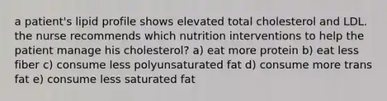 a patient's lipid profile shows elevated total cholesterol and LDL. the nurse recommends which nutrition interventions to help the patient manage his cholesterol? a) eat more protein b) eat less fiber c) consume less polyunsaturated fat d) consume more trans fat e) consume less saturated fat