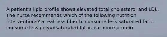 A patient's lipid profile shows elevated total cholesterol and LDL. The nurse recommends which of the following nutrition interventions? a. eat less fiber b. consume less saturated fat c. consume less polyunsaturated fat d. eat more protein