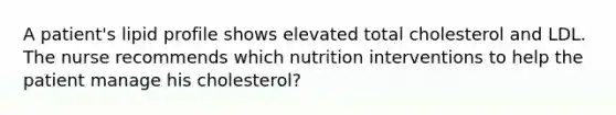 A patient's lipid profile shows elevated total cholesterol and LDL. The nurse recommends which nutrition interventions to help the patient manage his cholesterol?