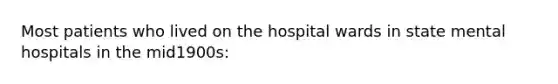 Most patients who lived on the hospital wards in state mental hospitals in the mid1900s: