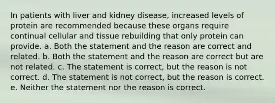 In patients with liver and kidney disease, increased levels of protein are recommended because these organs require continual cellular and tissue rebuilding that only protein can provide. a. Both the statement and the reason are correct and related. b. Both the statement and the reason are correct but are not related. c. The statement is correct, but the reason is not correct. d. The statement is not correct, but the reason is correct. e. Neither the statement nor the reason is correct.