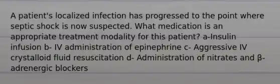 A patient's localized infection has progressed to the point where septic shock is now suspected. What medication is an appropriate treatment modality for this patient? a-Insulin infusion b- IV administration of epinephrine c- Aggressive IV crystalloid fluid resuscitation d- Administration of nitrates and β-adrenergic blockers