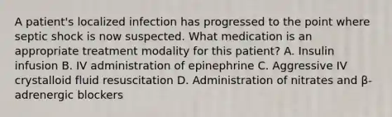 A patient's localized infection has progressed to the point where septic shock is now suspected. What medication is an appropriate treatment modality for this patient? A. Insulin infusion B. IV administration of epinephrine C. Aggressive IV crystalloid fluid resuscitation D. Administration of nitrates and β-adrenergic blockers