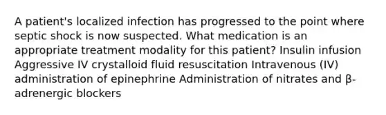 A patient's localized infection has progressed to the point where septic shock is now suspected. What medication is an appropriate treatment modality for this patient? Insulin infusion Aggressive IV crystalloid fluid resuscitation Intravenous (IV) administration of epinephrine Administration of nitrates and β-adrenergic blockers