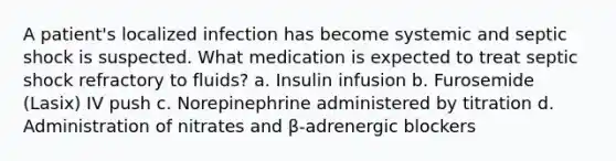 A patient's localized infection has become systemic and septic shock is suspected. What medication is expected to treat septic shock refractory to fluids? a. Insulin infusion b. Furosemide (Lasix) IV push c. Norepinephrine administered by titration d. Administration of nitrates and β-adrenergic blockers