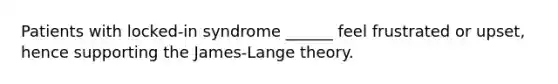 Patients with locked-in syndrome ______ feel frustrated or upset, hence supporting the James-Lange theory.