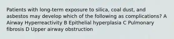 Patients with long-term exposure to silica, coal dust, and asbestos may develop which of the following as complications? A Airway Hyperreactivity B Epithelial hyperplasia C Pulmonary fibrosis D Upper airway obstruction