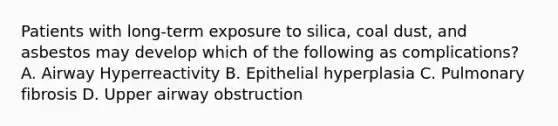 Patients with long-term exposure to silica, coal dust, and asbestos may develop which of the following as complications? A. Airway Hyperreactivity B. Epithelial hyperplasia C. Pulmonary fibrosis D. Upper airway obstruction