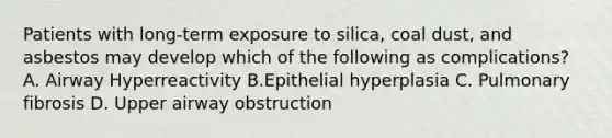 Patients with long-term exposure to silica, coal dust, and asbestos may develop which of the following as complications? A. Airway Hyperreactivity B.Epithelial hyperplasia C. Pulmonary fibrosis D. Upper airway obstruction