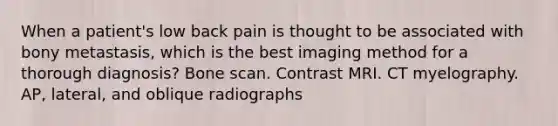 When a patient's low back pain is thought to be associated with bony metastasis, which is the best imaging method for a thorough diagnosis? Bone scan. Contrast MRI. CT myelography. AP, lateral, and oblique radiographs