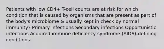 Patients with low CD4+ T-cell counts are at risk for which condition that is caused by organisms that are present as part of the body's microbiome & usually kept in check by normal immunity? Primary infections Secondary infections Opportunistic infections Acquired immune deficiency syndrome (AIDS)-defining conditions