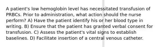 A patient's low hemoglobin level has necessitated transfusion of PRBCs. Prior to administration, what action should the nurse perform? A) Have the patient identify his or her blood type in writing. B) Ensure that the patient has granted verbal consent for transfusion. C) Assess the patient's vital signs to establish baselines. D) Facilitate insertion of a central venous catheter.