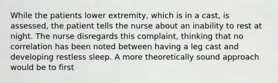 While the patients lower extremity, which is in a cast, is assessed, the patient tells the nurse about an inability to rest at night. The nurse disregards this complaint, thinking that no correlation has been noted between having a leg cast and developing restless sleep. A more theoretically sound approach would be to first