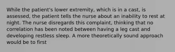 While the patient's lower extremity, which is in a cast, is assessed, the patient tells the nurse about an inability to rest at night. The nurse disregards this complaint, thinking that no correlation has been noted between having a leg cast and developing restless sleep. A more theoretically sound approach would be to first