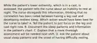 While the patient's lower extremity, which is in a cast, is assessed, the patient tells the nurse about an inability to rest at night. The nurse disregards this information, thinking that no correlation has been noted between having a leg cast and developing restless sleep. Which action would have been best for the nurse to take? A. Tell the patient to just focus on the leg and cast right now. B. Document the sleep patterns and information in the patient's chart. C. Explain that a more thorough assessment will be needed next shift. D. Ask the patient about usual sleep patterns and the onset of having difficulty resting.