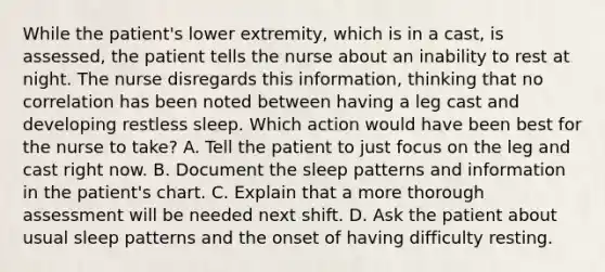 While the patient's lower extremity, which is in a cast, is assessed, the patient tells the nurse about an inability to rest at night. The nurse disregards this information, thinking that no correlation has been noted between having a leg cast and developing restless sleep. Which action would have been best for the nurse to take? A. Tell the patient to just focus on the leg and cast right now. B. Document the sleep patterns and information in the patient's chart. C. Explain that a more thorough assessment will be needed next shift. D. Ask the patient about usual sleep patterns and the onset of having difficulty resting.