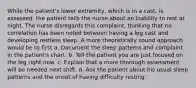 While the patient's lower extremity, which is in a cast, is assessed, the patient tells the nurse about an inability to rest at night. The nurse disregards this complaint, thinking that no correlation has been noted between having a leg cast and developing restless sleep. A more theoretically sound approach would be to first a. Document the sleep patterns and complaint in the patient's chart. b. Tell the patient you are just focused on the leg right now. c. Explain that a more thorough assessment will be needed next shift. d. Ask the patient about his usual sleep patterns and the onset of having difficulty resting.