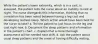 While the patient's lower extremity, which is in a cast, is assessed, the patient tells the nurse about an inability to rest at night. The nurse disregards this information, thinking that no correlation has been noted between having a leg cast and developing restless sleep. Which action would have been best for the nurse to take? a. Tell the patient to just focus on the leg and cast right now. b. Document the sleep patterns and information in the patient's chart. c. Explain that a more thorough assessment will be needed next shift. d. Ask the patient about usual sleep patterns and the onset of having difficulty resting.