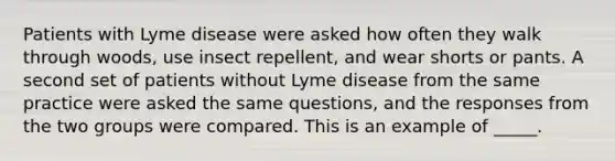 Patients with Lyme disease were asked how often they walk through woods, use insect repellent, and wear shorts or pants. A second set of patients without Lyme disease from the same practice were asked the same questions, and the responses from the two groups were compared. This is an example of _____.