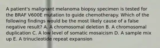 A patient's malignant melanoma biopsy specimen is tested for the BRAF V600E mutation to guide chemotherapy. Which of the following findings would be the most likely cause of a false negative result? A. A chromosomal deletion B. A chromosomal duplication C. A low level of somatic mosaicism D. A sample mix up E. A trinucleotide repeat expansion