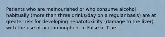 Patients who are malnourished or who consume alcohol habitually (more than three drinks/day on a regular basis) are at greater risk for developing hepatotoxicity (damage to the liver) with the use of acetaminophen. a. False b. True