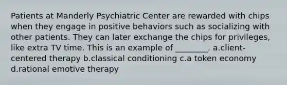 Patients at Manderly Psychiatric Center are rewarded with chips when they engage in positive behaviors such as socializing with other patients. They can later exchange the chips for privileges, like extra TV time. This is an example of ________. a.client-centered therapy b.<a href='https://www.questionai.com/knowledge/kI6awfNO2B-classical-conditioning' class='anchor-knowledge'>classical conditioning</a> c.a token economy d.rational emotive therapy