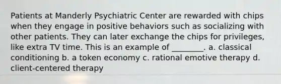 Patients at Manderly Psychiatric Center are rewarded with chips when they engage in positive behaviors such as socializing with other patients. They can later exchange the chips for privileges, like extra TV time. This is an example of ________. a. classical conditioning b. a token economy c. rational emotive therapy d. client-centered therapy